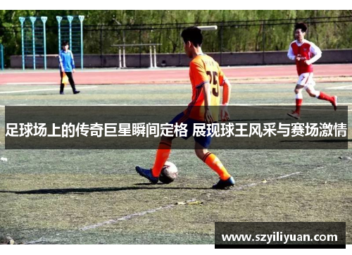足球场上的传奇巨星瞬间定格 展现球王风采与赛场激情