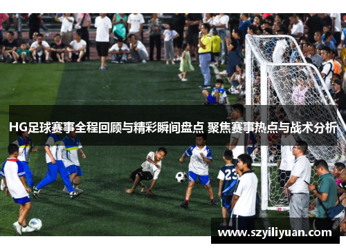 HG足球赛事全程回顾与精彩瞬间盘点 聚焦赛事热点与战术分析